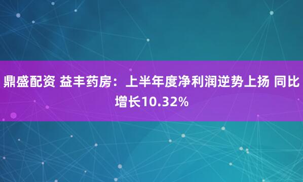 鼎盛配资 益丰药房：上半年度净利润逆势上扬 同比增长10.32%