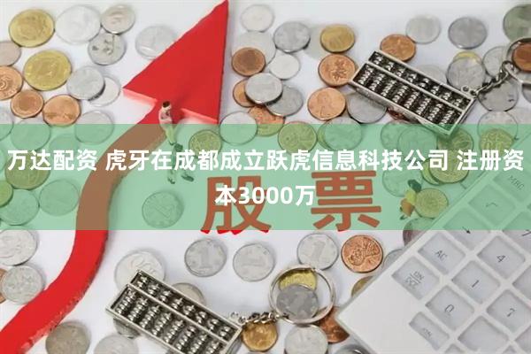 万达配资 虎牙在成都成立跃虎信息科技公司 注册资本3000万