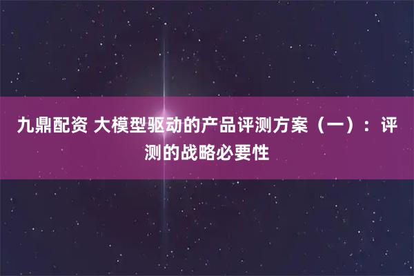 九鼎配资 大模型驱动的产品评测方案（一）：评测的战略必要性