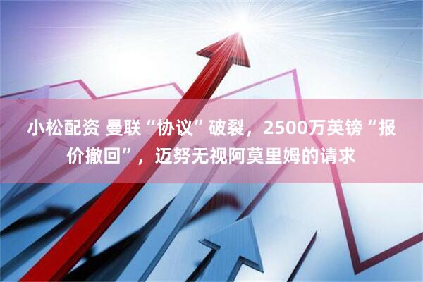 小松配资 曼联“协议”破裂，2500万英镑“报价撤回”，迈努无视阿莫里姆的请求