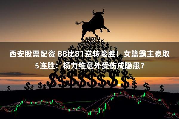 西安股票配资 88比81逆转险胜！女篮霸主豪取5连胜：杨力维意外受伤成隐患？