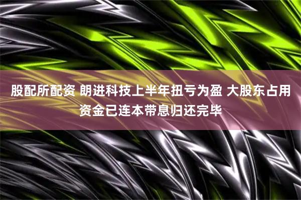 股配所配资 朗进科技上半年扭亏为盈 大股东占用资金已连本带息归还完毕