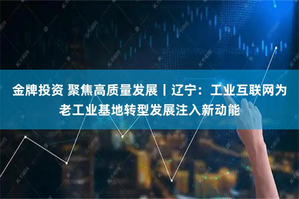 金牌投资 聚焦高质量发展丨辽宁：工业互联网为老工业基地转型发展注入新动能