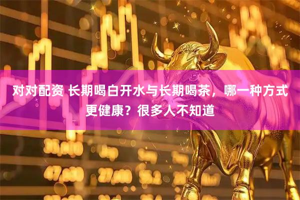 对对配资 长期喝白开水与长期喝茶，哪一种方式更健康？很多人不知道