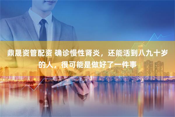 鼎晟资管配资 确诊慢性肾炎，还能活到八九十岁的人，很可能是做好了一件事