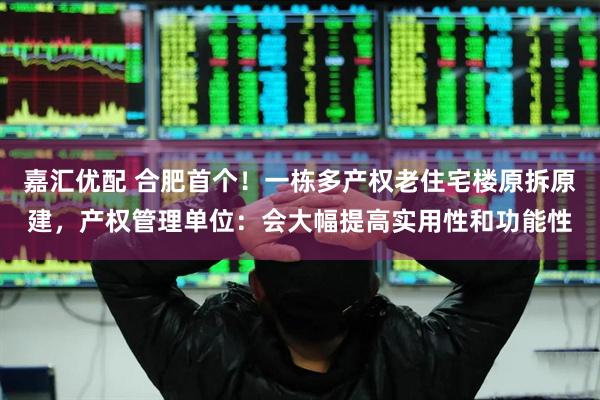 嘉汇优配 合肥首个！一栋多产权老住宅楼原拆原建，产权管理单位：会大幅提高实用性和功能性