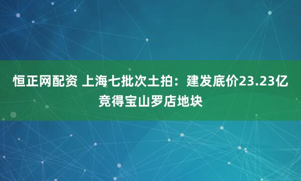 恒正网配资 上海七批次土拍：建发底价23.23亿竞得宝山罗店地块