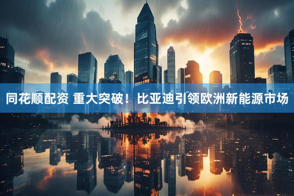 同花顺配资 重大突破！比亚迪引领欧洲新能源市场