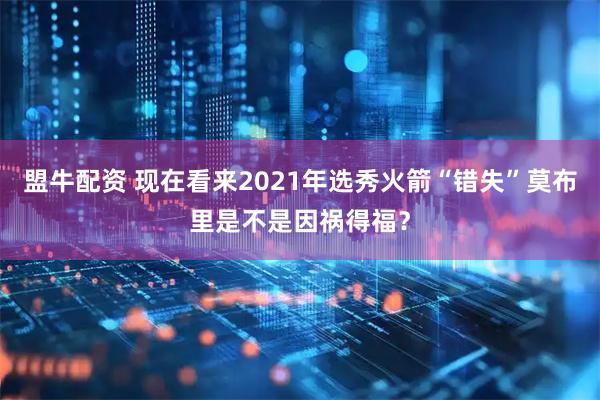 盟牛配资 现在看来2021年选秀火箭“错失”莫布里是不是因祸得福？