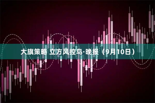 大旗策略 立方风控鸟·晚报（9月10日）