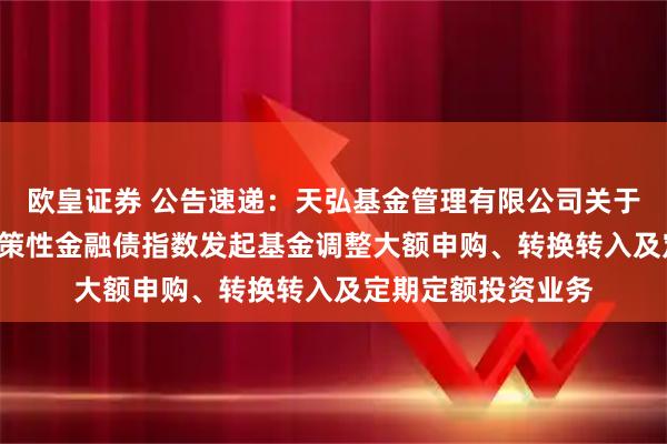 欧皇证券 公告速递：天弘基金管理有限公司关于天弘中债3-5年政策性金融债指数发起基金调整大额申购、转换转入及定期定额投资业务