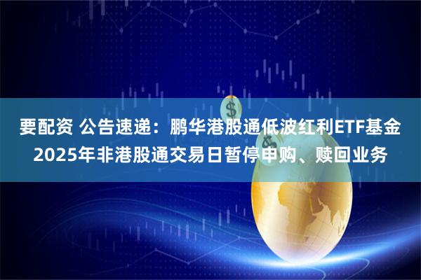 要配资 公告速递：鹏华港股通低波红利ETF基金2025年非港股通交易日暂停申购、赎回业务