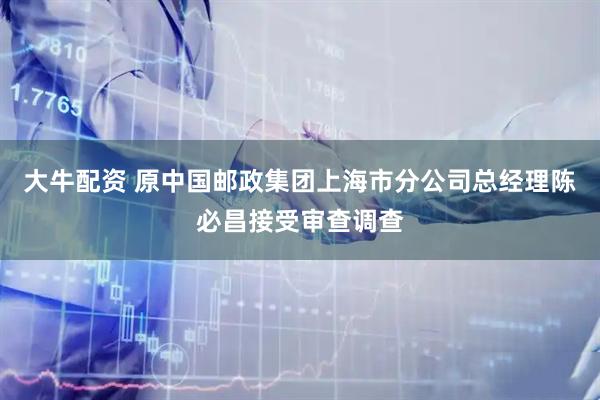 大牛配资 原中国邮政集团上海市分公司总经理陈必昌接受审查调查