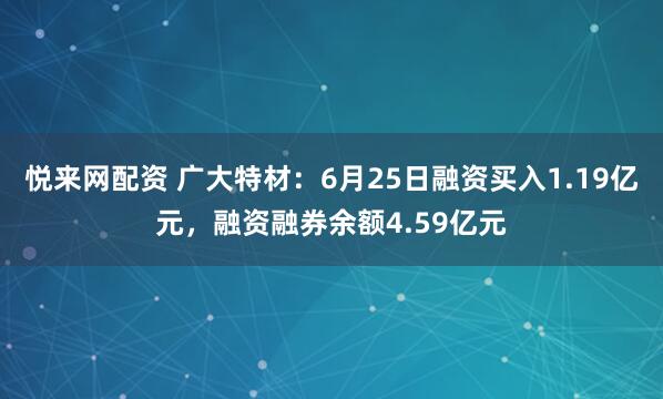 悦来网配资 广大特材：6月25日融资买入1.19亿元，融资融券余额4.59亿元