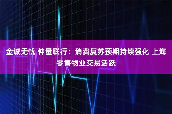 金诚无忧 仲量联行：消费复苏预期持续强化 上海零售物业交易活跃