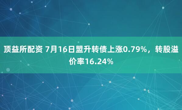顶益所配资 7月16日盟升转债上涨0.79%，转股溢价率16.24%