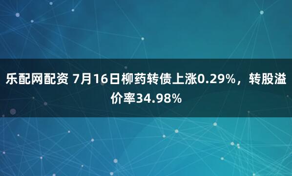 乐配网配资 7月16日柳药转债上涨0.29%，转股溢价率34.98%