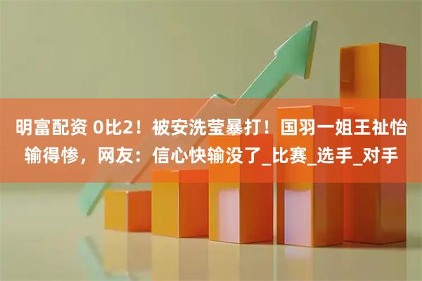 明富配资 0比2！被安洗莹暴打！国羽一姐王祉怡输得惨，网友：信心快输没了_比赛_选手_对手