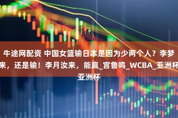 牛途网配资 中国女篮输日本是因为少两个人？李梦来，还是输！李月汝来，能赢_宫鲁鸣_WCBA_亚洲杯