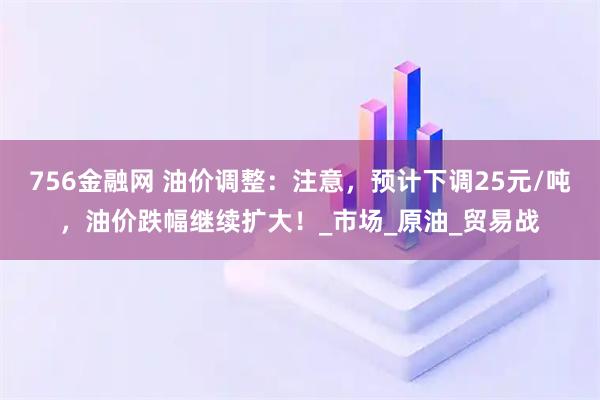756金融网 油价调整：注意，预计下调25元/吨，油价跌幅继续扩大！_市场_原油_贸易战