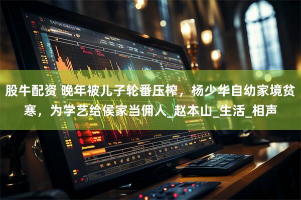 股牛配资 晚年被儿子轮番压榨，杨少华自幼家境贫寒，为学艺给侯家当佣人_赵本山_生活_相声