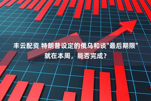 丰云配资 特朗普设定的俄乌和谈"最后期限"就在本周，能否完成？