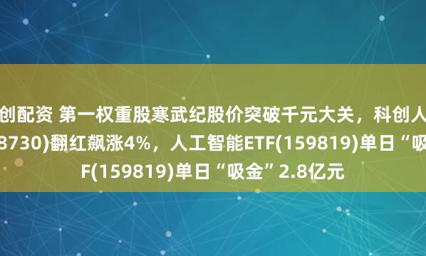 力创配资 第一权重股寒武纪股价突破千元大关，科创人工智能ETF(588730)翻红飙涨4%，人工智能ETF(159819)单日“吸金”2.8亿元